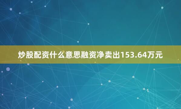炒股配资什么意思融资净卖出153.64万元