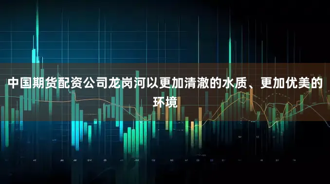 中国期货配资公司龙岗河以更加清澈的水质、更加优美的环境