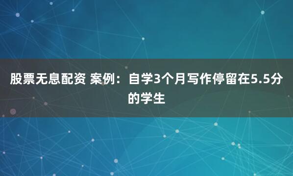 股票无息配资 案例：自学3个月写作停留在5.5分的学生