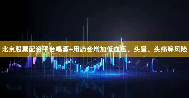 北京股票配资平台喝酒+用药会增加低血压、头晕、头痛等风险
