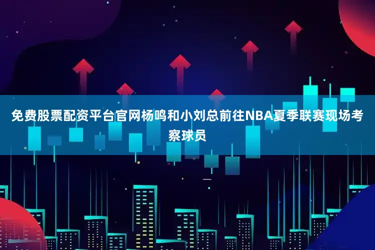 免费股票配资平台官网杨鸣和小刘总前往NBA夏季联赛现场考察球员