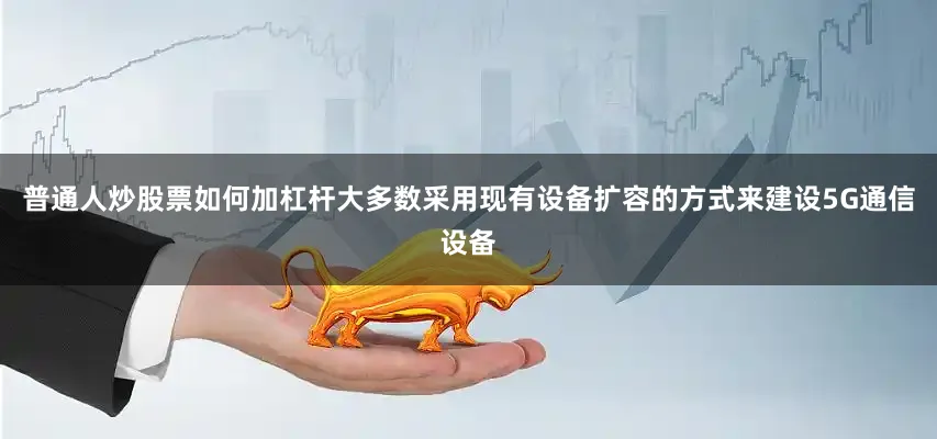 普通人炒股票如何加杠杆大多数采用现有设备扩容的方式来建设5G通信设备