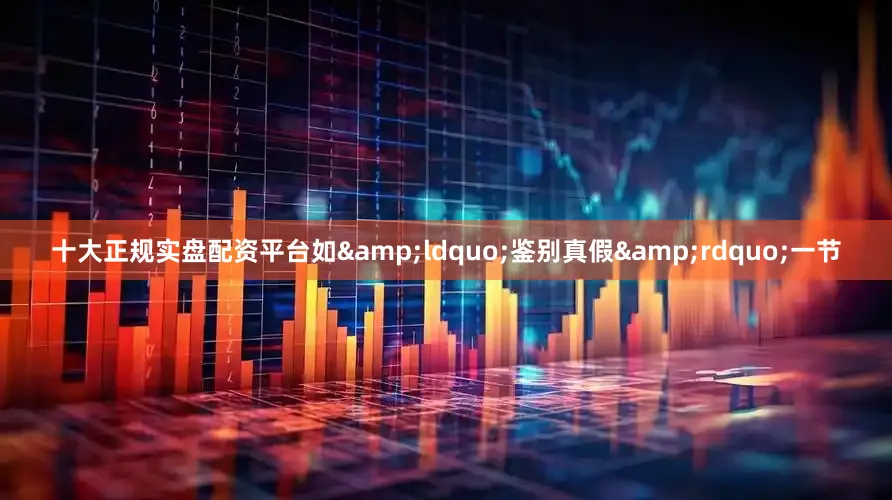 十大正规实盘配资平台如“鉴别真假”一节